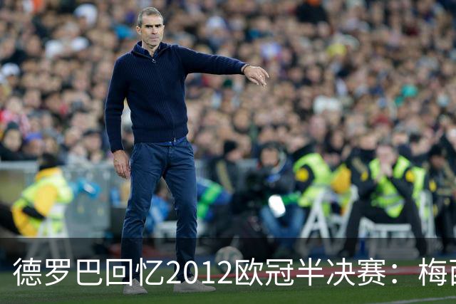 德罗巴回忆2012欧冠半决赛：梅西63球惊呆全队，令人生畏的纪录